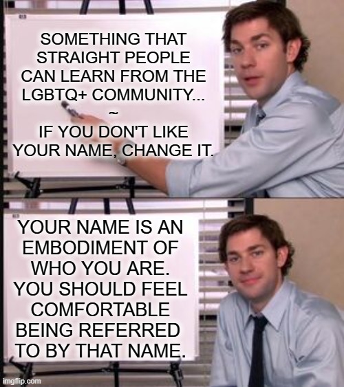 The Office guy pointing to white board | SOMETHING THAT
STRAIGHT PEOPLE
CAN LEARN FROM THE
LGBTQ+ COMMUNITY...
~
IF YOU DON'T LIKE
YOUR NAME, CHANGE IT. YOUR NAME IS AN
EMBODIMENT OF
WHO YOU ARE.
YOU SHOULD FEEL
COMFORTABLE
BEING REFERRED 
TO BY THAT NAME. | image tagged in the office guy pointing to white board | made w/ Imgflip meme maker