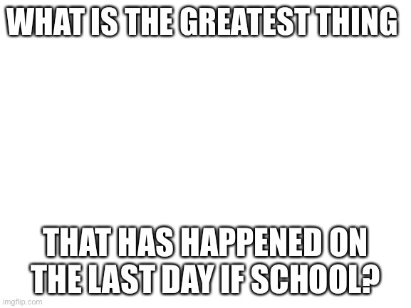Blank White Template | WHAT IS THE GREATEST THING; THAT HAS HAPPENED ON THE LAST DAY IF SCHOOL? | image tagged in blank white template | made w/ Imgflip meme maker