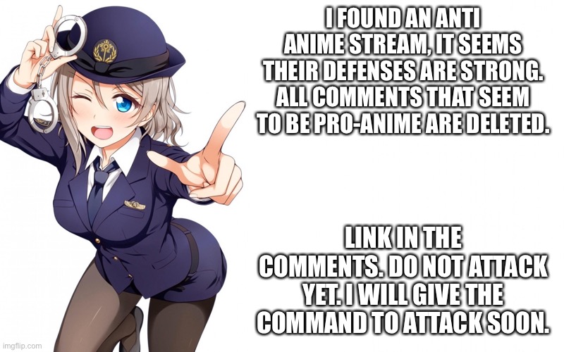 Queenofdankness_Jemy_APChief Announcement | I FOUND AN ANTI ANIME STREAM, IT SEEMS THEIR DEFENSES ARE STRONG. ALL COMMENTS THAT SEEM TO BE PRO-ANIME ARE DELETED. LINK IN THE COMMENTS. DO NOT ATTACK YET. I WILL GIVE THE COMMAND TO ATTACK SOON. | image tagged in queenofdankness_jemy_apchief announcement | made w/ Imgflip meme maker