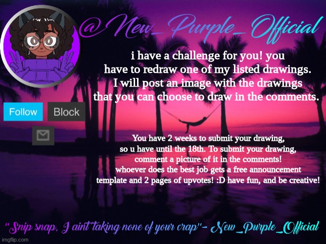 Have fun, and be creative! | i have a challenge for you! you have to redraw one of my listed drawings. I will post an image with the drawings that you can choose to draw in the comments. You have 2 weeks to submit your drawing, so u have until the 18th. To submit your drawing, comment a picture of it in the comments!
whoever does the best job gets a free announcement template and 2 pages of upvotes! :D have fun, and be creative! | image tagged in purple's announcement temp 3 | made w/ Imgflip meme maker