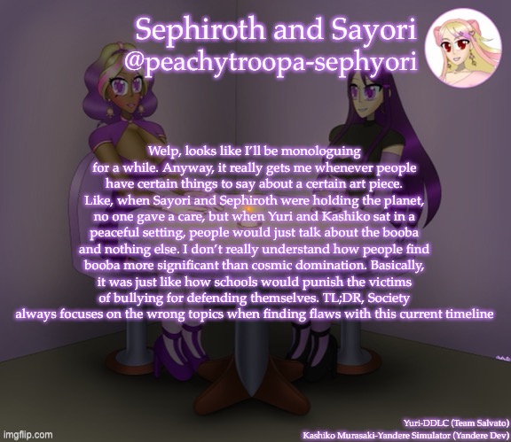 Welp, looks like I’ll be monologuing for a while. Anyway, it really gets me whenever people have certain things to say about a certain art piece. Like, when Sayori and Sephiroth were holding the planet, no one gave a care, but when Yuri and Kashiko sat in a peaceful setting, people would just talk about the booba and nothing else. I don’t really understand how people find booba more significant than cosmic domination. Basically, it was just like how schools would punish the victims of bullying for defending themselves. TL;DR, Society always focuses on the wrong topics when finding flaws with this current timeline | image tagged in yuri and kashiko murasaki | made w/ Imgflip meme maker