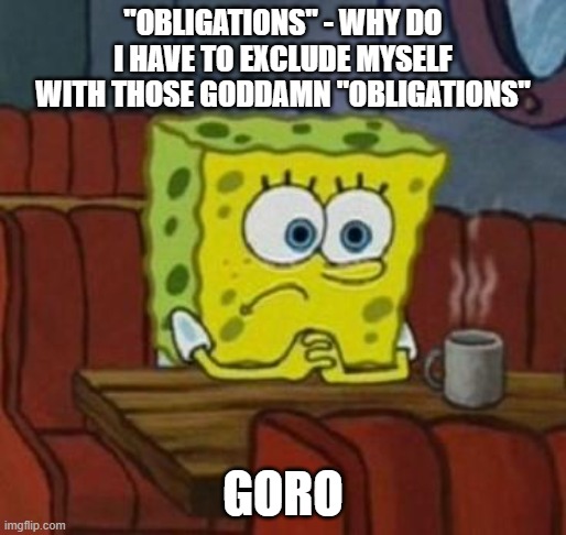 Lonely Spongebob | "OBLIGATIONS" - WHY DO I HAVE TO EXCLUDE MYSELF WITH THOSE GODDAMN "OBLIGATIONS"; GORO | image tagged in lonely spongebob | made w/ Imgflip meme maker