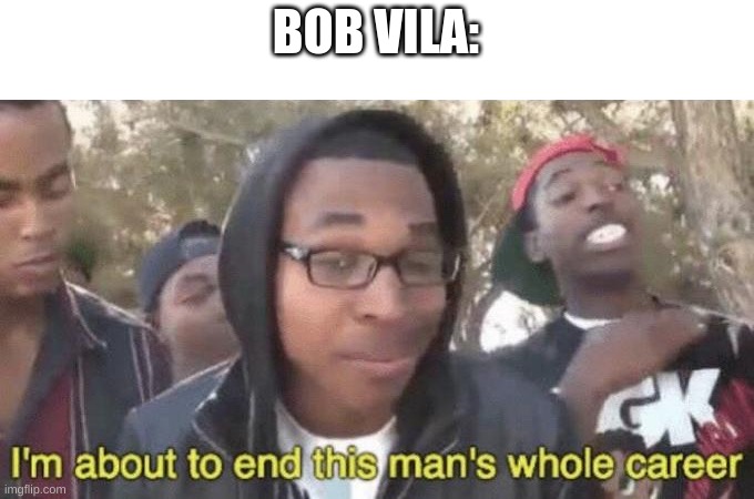 I’m about to end this man’s whole career | BOB VILA: | image tagged in i m about to end this man s whole career | made w/ Imgflip meme maker