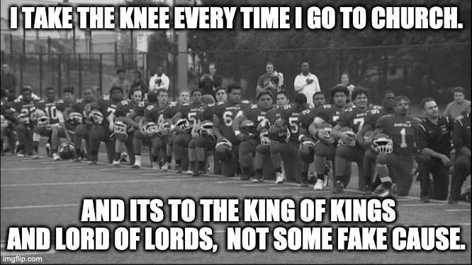 kneeling protest | I TAKE THE KNEE EVERY TIME I GO TO CHURCH. AND ITS TO THE KING OF KINGS AND LORD OF LORDS,  NOT SOME FAKE CAUSE. | image tagged in kneeling protest | made w/ Imgflip meme maker