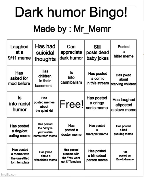 Welcome to Dark humor Bingo! Keep in mind this is made by me, and all these questions apply to the dark humor stream. Enjoy!!! | Dark humor Bingo! Made by : Mr_Memr; Can appreciate dark humor; Has had suicidal thoughts; Posted a hitler meme; Laughed at a 9/11 meme; Still posts dead baby jokes; Is into cannibalism; Has asked for mod before; Has joked about starving children; Has posted a comic in this stream; Has children in their basement; Has posted a cringy sonic meme; Is into racist humor; Has laughed at/posted a slave meme; Has posted memes about the quiet kid; Has posted the "Why is your sisters name rose" meme; Has posted a bad pun dog meme; Has posted a dog/cat eating meme; Has posted a therapist meme; Has posted a doctor meme; Has joked about a wheelchair meme; Has posted an Emo kid meme; Has posted a meme with the "You wont get it" Template; Has posted a meme with the unsettled tom template; Has posted a blind/deaf person meme | image tagged in blank bingo,dark humor,memes,lol,funny,meme | made w/ Imgflip meme maker