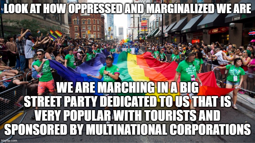 Oppressed LGBTQ+ minorities in a western country | LOOK AT HOW OPPRESSED AND MARGINALIZED WE ARE; WE ARE MARCHING IN A BIG STREET PARTY DEDICATED TO US THAT IS VERY POPULAR WITH TOURISTS AND SPONSORED BY MULTINATIONAL CORPORATIONS | image tagged in lgbtq,liberal hypocrisy,liberal logic,pride month,political correctness | made w/ Imgflip meme maker