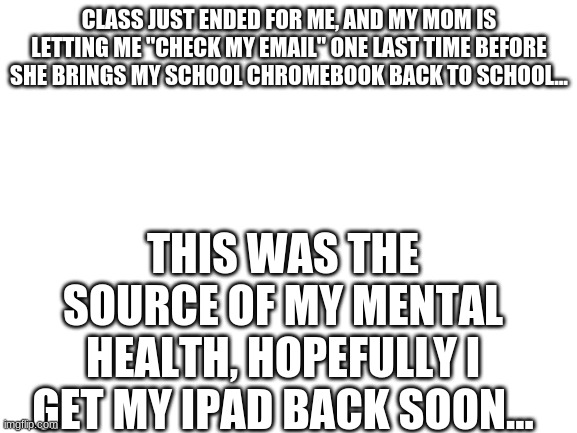 Blank White Template | CLASS JUST ENDED FOR ME, AND MY MOM IS LETTING ME "CHECK MY EMAIL" ONE LAST TIME BEFORE SHE BRINGS MY SCHOOL CHROMEBOOK BACK TO SCHOOL... THIS WAS THE SOURCE OF MY MENTAL HEALTH, HOPEFULLY I GET MY IPAD BACK SOON... | image tagged in blank white template | made w/ Imgflip meme maker