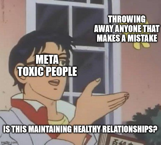Is This A Pigeon | THROWING AWAY ANYONE THAT MAKES A MISTAKE; META TOXIC PEOPLE; IS THIS MAINTAINING HEALTHY RELATIONSHIPS? | image tagged in memes,is this a pigeon | made w/ Imgflip meme maker