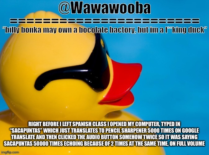 This is the kinda stuff I do | RIGHT BEFORE I LEFT SPANISH CLASS I OPENED MY COMPUTER, TYPED IN “SACAPUNTAS” WHICH JUST TRANSLATES TO PENCIL SHARPENER 5000 TIMES ON GOOGLE TRANSLATE AND THEN CLICKED THE AUDIO BUTTON SOMEHOW TWICE SO IT WAS SAYING SACAPUNTAS 50000 TIMES ECHOING BECAUSE OF 2 TIMES AT THE SAME TIME, ON FULL VOLUME | image tagged in wawa s announcement temp | made w/ Imgflip meme maker