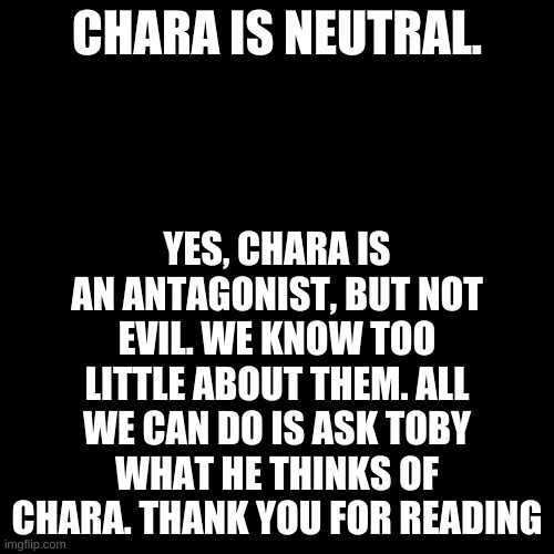 Blank Transparent Square Meme | YES, CHARA IS AN ANTAGONIST, BUT NOT EVIL. WE KNOW TOO LITTLE ABOUT THEM. ALL WE CAN DO IS ASK TOBY WHAT HE THINKS OF CHARA. THANK YOU FOR READING; CHARA IS NEUTRAL. | image tagged in memes,blank transparent square | made w/ Imgflip meme maker