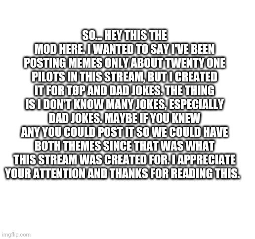 IMPORTANT                                                              Please read | SO... HEY THIS THE MOD HERE. I WANTED TO SAY I'VE BEEN POSTING MEMES ONLY ABOUT TWENTY ONE PILOTS IN THIS STREAM, BUT I CREATED IT FOR TØP AND DAD JOKES. THE THING IS I DON'T KNOW MANY JOKES, ESPECIALLY DAD JOKES. MAYBE IF YOU KNEW ANY YOU COULD POST IT SO WE COULD HAVE BOTH THEMES SINCE THAT WAS WHAT THIS STREAM WAS CREATED FOR. I APPRECIATE YOUR ATTENTION AND THANKS FOR READING THIS. | image tagged in blank white template,important,twenty one pilots,dad jokes,attention,memes | made w/ Imgflip meme maker