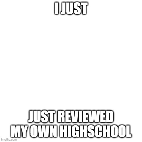 Blank Transparent Square | I JUST; JUST REVIEWED MY OWN HIGHSCHOOL | image tagged in memes,blank transparent square | made w/ Imgflip meme maker