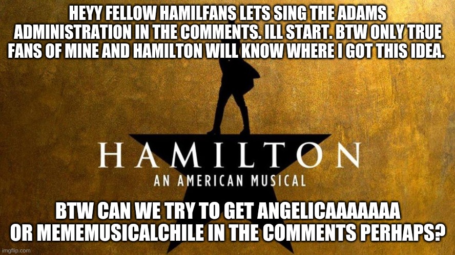 Lets sing it | HEYY FELLOW HAMILFANS LETS SING THE ADAMS ADMINISTRATION IN THE COMMENTS. ILL START. BTW ONLY TRUE FANS OF MINE AND HAMILTON WILL KNOW WHERE I GOT THIS IDEA. BTW CAN WE TRY TO GET ANGELICAAAAAAA OR MEMEMUSICALCHILE IN THE COMMENTS PERHAPS? | image tagged in hamilton | made w/ Imgflip meme maker