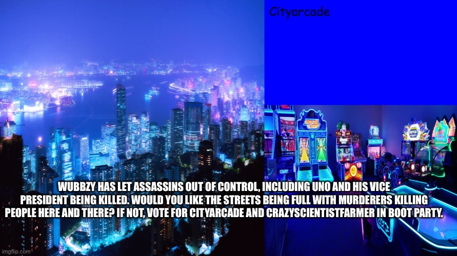 Cityarcade announcement | WUBBZY HAS LET ASSASSINS OUT OF CONTROL, INCLUDING UNO AND HIS VICE PRESIDENT BEING KILLED. WOULD YOU LIKE THE STREETS BEING FULL WITH MURDERERS KILLING PEOPLE HERE AND THERE? IF NOT, VOTE FOR CITYARCADE AND CRAZYSCIENTISTFARMER IN BOOT PARTY. | image tagged in cityarcade announcement | made w/ Imgflip meme maker