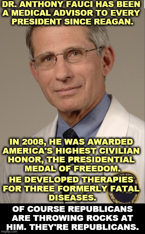 Fauci has been an American Hero for 40 years. All Trump did for 40 years was cheat on his taxes and sleep with underage girls. | DR. ANTHONY FAUCI HAS BEEN 
A MEDICAL ADVISOR TO EVERY 
PRESIDENT SINCE REAGAN. IN 2008, HE WAS AWARDED 
AMERICA'S HIGHEST CIVILIAN 
HONOR, THE PRESIDENTIAL 
MEDAL OF FREEDOM. HE DEVELOPED THERAPIES 
FOR THREE FORMERLY FATAL 
DISEASES. OF COURSE REPUBLICANS ARE THROWING ROCKS AT HIM. THEY'RE REPUBLICANS. | image tagged in dr fauci,hero,republicans,idiots | made w/ Imgflip meme maker