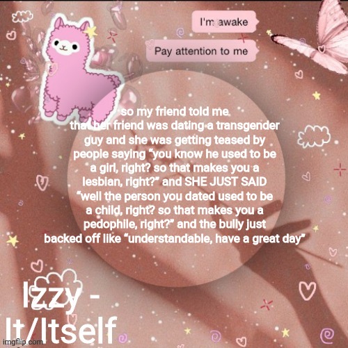 so my friend told me that her friend was dating a transgender guy and she was getting teased by people saying “you know he used to be a girl, right? so that makes you a lesbian, right?” and SHE JUST SAID “well the person you dated used to be a child, right? so that makes you a pedophile, right?” and the bully just backed off like “understandable, have a great day” | image tagged in izzy | made w/ Imgflip meme maker