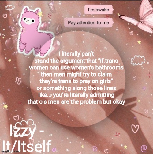 i literally can’t stand the argument that “if trans women can use women’s bathrooms then men might try to claim they’re trans to prey on girls” or something along those lines like... you’re literally admitting that cis men are the problem but okay | image tagged in izzy | made w/ Imgflip meme maker
