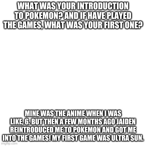 Pokemon. | WHAT WAS YOUR INTRODUCTION TO POKEMON? AND IF HAVE PLAYED THE GAMES, WHAT WAS YOUR FIRST ONE? MINE WAS THE ANIME WHEN I WAS LIKE, 6. BUT THEN A FEW MONTHS AGO JAIDEN REINTRODUCED ME TO POKEMON AND GOT ME INTO THE GAMES! MY FIRST GAME WAS ULTRA SUN. | image tagged in memes,blank transparent square | made w/ Imgflip meme maker