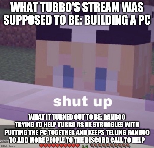 Tubbo shut up | WHAT TUBBO'S STREAM WAS SUPPOSED TO BE: BUILDING A PC; WHAT IT TURNED OUT TO BE: RANBOO TRYING TO HELP TUBBO AS HE STRUGGLES WITH PUTTING THE PC TOGETHER AND KEEPS TELLING RANBOO TO ADD MORE PEOPLE TO THE DISCORD CALL TO HELP | image tagged in tubbo shut up | made w/ Imgflip meme maker