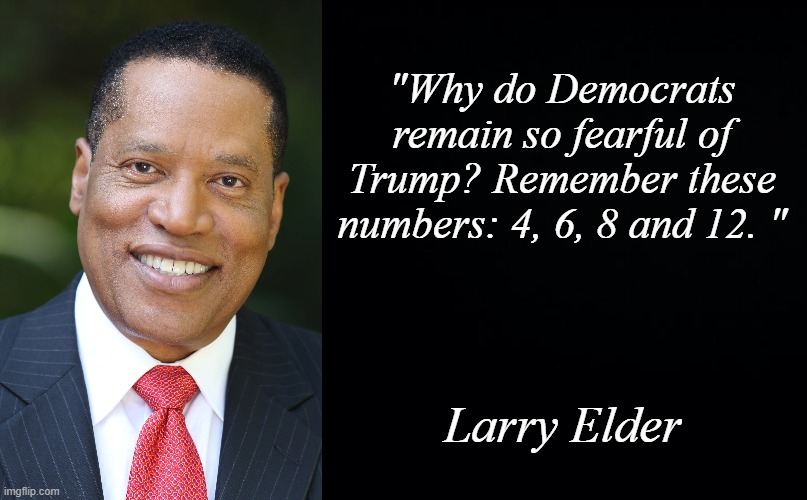 An interesting insight. Link in the comments. | "Why do Democrats remain so fearful of Trump? Remember these numbers: 4, 6, 8 and 12. "; Larry Elder | image tagged in black background,larry elder | made w/ Imgflip meme maker