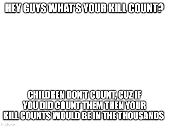 Mines is 342, last I checked | HEY GUYS WHAT’S YOUR KILL COUNT? CHILDREN DON’T COUNT, CUZ IF YOU DID COUNT THEM THEN YOUR KILL COUNTS WOULD BE IN THE THOUSANDS | image tagged in blank white template | made w/ Imgflip meme maker