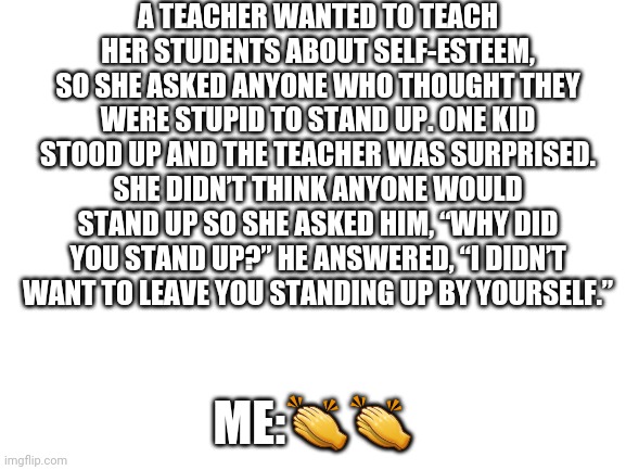? | A TEACHER WANTED TO TEACH HER STUDENTS ABOUT SELF-ESTEEM, SO SHE ASKED ANYONE WHO THOUGHT THEY WERE STUPID TO STAND UP. ONE KID STOOD UP AND THE TEACHER WAS SURPRISED. SHE DIDN’T THINK ANYONE WOULD STAND UP SO SHE ASKED HIM, “WHY DID YOU STAND UP?” HE ANSWERED, “I DIDN’T WANT TO LEAVE YOU STANDING UP BY YOURSELF.”; ME:👏👏 | image tagged in blank white template | made w/ Imgflip meme maker