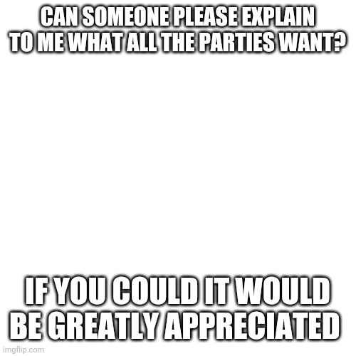 Blank Transparent Square Meme | CAN SOMEONE PLEASE EXPLAIN TO ME WHAT ALL THE PARTIES WANT? IF YOU COULD IT WOULD BE GREATLY APPRECIATED | image tagged in memes,blank transparent square | made w/ Imgflip meme maker
