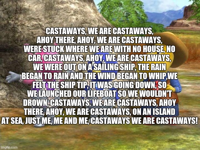 Castaways | CASTAWAYS, WE ARE CASTAWAYS, AHOY THERE, AHOY, WE ARE CASTAWAYS, WERE STUCK WHERE WE ARE WITH NO HOUSE, NO CAR, CASTAWAYS, AHOY, WE ARE CASTAWAYS, WE WERE OUT ON A SAILING SHIP, THE RAIN BEGAN TO RAIN AND THE WIND BEGAN TO WHIP,WE FELT THE SHIP TIP, IT WAS GOING DOWN, SO WE LAUNCHED OUR LIFEBOAT SO WE WOULDN'T DROWN, CASTAWAYS, WE ARE CASTAWAYS, AHOY THERE, AHOY, WE ARE CASTAWAYS, ON AN ISLAND AT SEA, JUST ME, ME AND ME, CASTAWAYS WE ARE CASTAWAYS! | image tagged in castaways,we,are,castways,ahoy there,ahoy | made w/ Imgflip meme maker