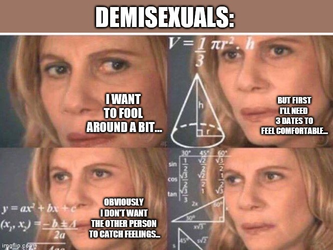 Math lady/Confused lady | DEMISEXUALS:; I WANT 
TO FOOL 
AROUND A BIT... BUT FIRST
I'LL NEED 
3 DATES TO
FEEL COMFORTABLE... OBVIOUSLY 
I DON'T WANT 
THE OTHER PERSON 
TO CATCH FEELINGS... | image tagged in math lady/confused lady | made w/ Imgflip meme maker