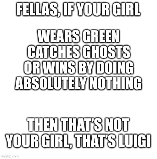 I tried on this one | FELLAS, IF YOUR GIRL; WEARS GREEN
CATCHES GHOSTS
OR WINS BY DOING ABSOLUTELY NOTHING; THEN THAT’S NOT YOUR GIRL, THAT’S LUIGI | image tagged in blank white template,luigi,memes | made w/ Imgflip meme maker