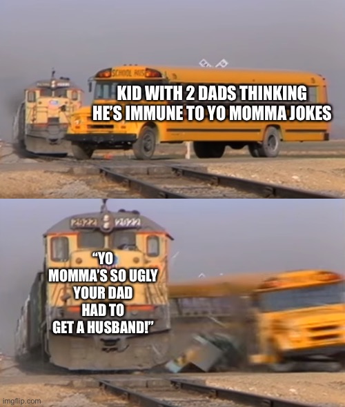 A train hitting a school bus | KID WITH 2 DADS THINKING HE’S IMMUNE TO YO MOMMA JOKES; “YO MOMMA’S SO UGLY YOUR DAD HAD TO GET A HUSBAND!” | image tagged in a train hitting a school bus | made w/ Imgflip meme maker