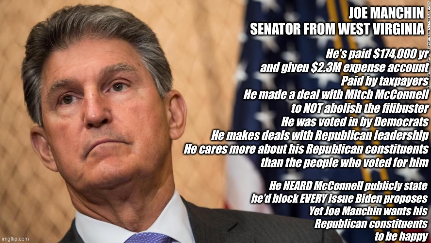 communist joe has got to go | JOE MANCHIN
SENATOR FROM WEST VIRGINIA; He’s paid $174,000 yr
and given $2.3M expense account
Paid by taxpayers
He made a deal with Mitch McConnell
to NOT abolish the filibuster
He was voted in by Democrats
He makes deals with Republican leadership
He cares more about his Republican constituents
than the people who voted for him; He HEARD McConnell publicly state
he’d block EVERY issue Biden proposes
Yet Joe Manchin wants his
Republican constituents
to be happy | image tagged in communist joe has got to go | made w/ Imgflip meme maker