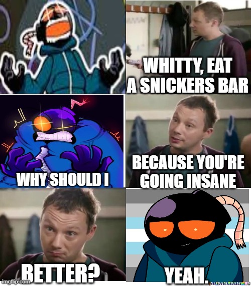 Eat a Snickers | WHITTY, EAT A SNICKERS BAR; BECAUSE YOU'RE GOING INSANE; WHY SHOULD I; BETTER? YEAH. | image tagged in eat a snickers | made w/ Imgflip meme maker