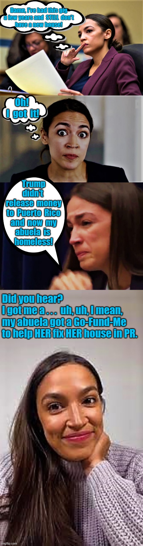 aoc thinking and scheming | Damn, I've had this gig
a few years and  STILL  don't
have a new house! Oh! 
I  got  it! Trump
didn't 
release  money
to  Puerto  Rico
and  now  my
abuela  is 
homeless! Did you hear? 
I got me a . . .  uh, uh, I mean,  
my abuela got a Go-Fund-Me 
to help HER fix HER house in PR. | image tagged in political humor,aoc,donald trump,puerto rico,congress,house | made w/ Imgflip meme maker