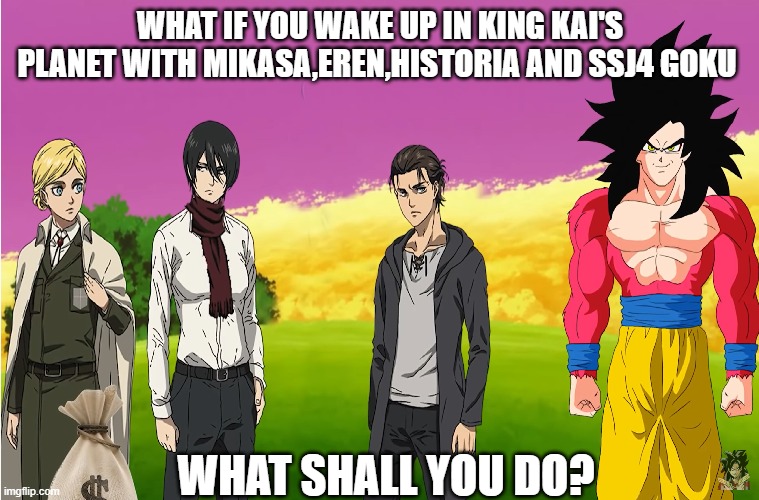 What if you in king kai's planet with Eren | WHAT IF YOU WAKE UP IN KING KAI'S PLANET WITH MIKASA,EREN,HISTORIA AND SSJ4 GOKU; WHAT SHALL YOU DO? | image tagged in attack on titan | made w/ Imgflip meme maker