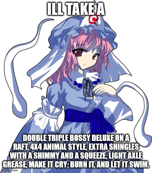 Yuyuko is hungry meme |  ILL TAKE A; DOUBLE TRIPLE BOSSY DELUXE ON A RAFT, 4X4 ANIMAL STYLE, EXTRA SHINGLES WITH A SHIMMY AND A SQUEEZE, LIGHT AXLE GREASE, MAKE IT CRY; BURN IT, AND LET IT SWIM. | image tagged in yuyuko,touhou,bubble bass,food,food memes | made w/ Imgflip meme maker