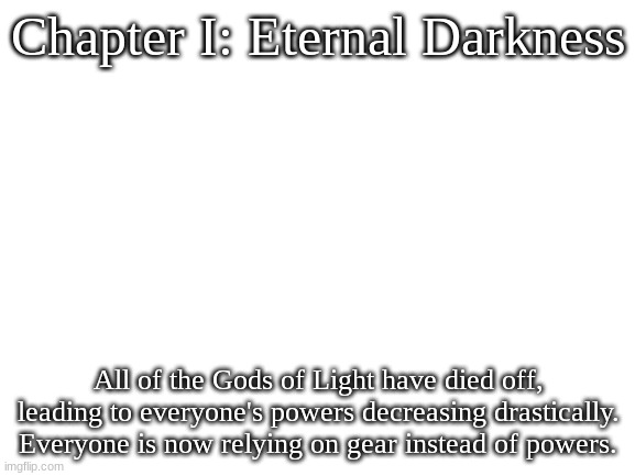 Blank White Template | Chapter I: Eternal Darkness; All of the Gods of Light have died off, leading to everyone's powers decreasing drastically. Everyone is now relying on gear instead of powers. | image tagged in blank white template | made w/ Imgflip meme maker