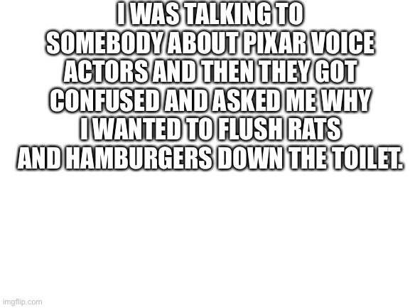 Do you like my joke? |  I WAS TALKING TO SOMEBODY ABOUT PIXAR VOICE ACTORS AND THEN THEY GOT CONFUSED AND ASKED ME WHY I WANTED TO FLUSH RATS AND HAMBURGERS DOWN THE TOILET. | image tagged in blank white template,pixar,voice actor,voice actors,joke,john ratzenberger | made w/ Imgflip meme maker