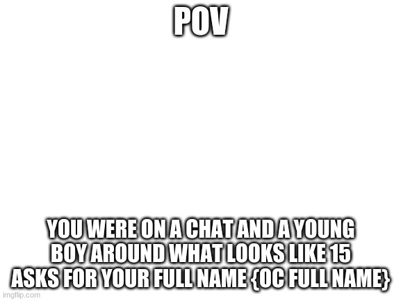 He said his name was Jackson elia | POV; YOU WERE ON A CHAT AND A YOUNG BOY AROUND WHAT LOOKS LIKE 15 ASKS FOR YOUR FULL NAME {OC FULL NAME} | image tagged in blank white template | made w/ Imgflip meme maker