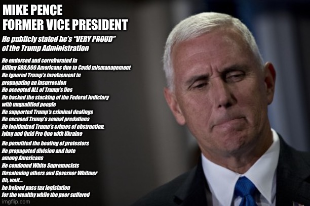 Mike Pence | MIKE PENCE
FORMER VICE PRESIDENT; He publicly stated he’s “VERY PROUD”
of the Trump Administration; He endorsed and corroborated in
killing 600,000 Americans due to Covid mismanagement
He ignored Trump’s involvement in
propagating an insurrection
He accepted ALL of Trump’s lies
He backed the stacking of the Federal Judiciary 
with unqualified people
He supported Trump’s criminal dealings
He excused Trump’s sexual predations
He legitimized Trump’s crimes of obstruction,
lying and Quid Pro Quo with Ukraine; He permitted the beating of protestors
He propagated division and hate
among Americans
He condoned White Supremacists
threatening others and Governor Whitmer
Oh, wait…
he helped pass tax legislation
for the wealthy while the poor suffered | image tagged in mike pence | made w/ Imgflip meme maker