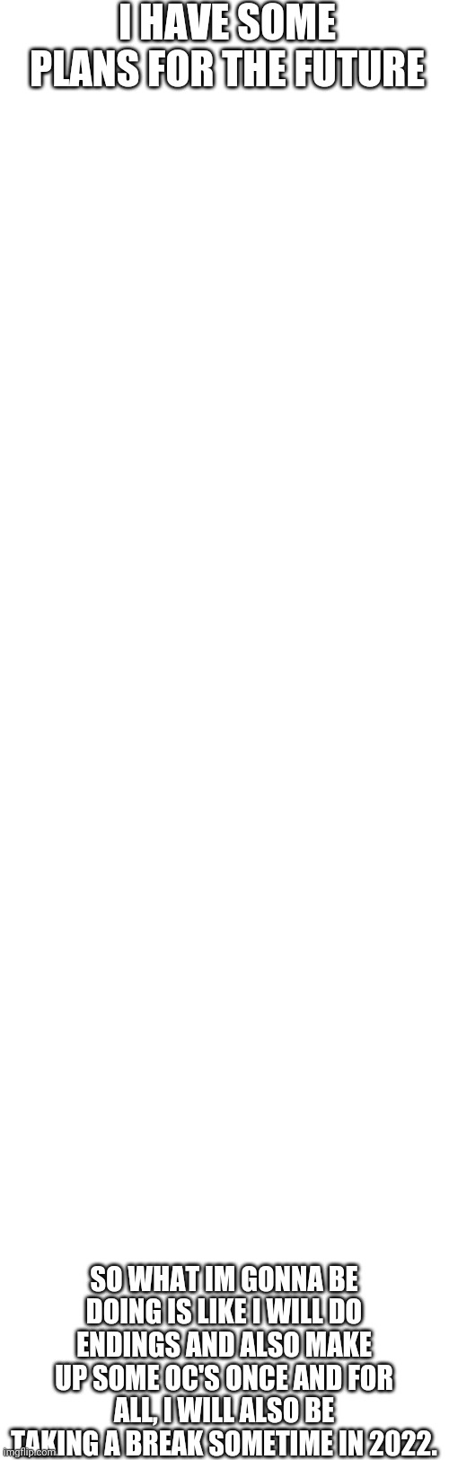 Plans(REAL) | I HAVE SOME PLANS FOR THE FUTURE; SO WHAT IM GONNA BE DOING IS LIKE I WILL DO ENDINGS AND ALSO MAKE UP SOME OC'S ONCE AND FOR ALL, I WILL ALSO BE TAKING A BREAK SOMETIME IN 2022. | image tagged in memes,blank transparent square | made w/ Imgflip meme maker