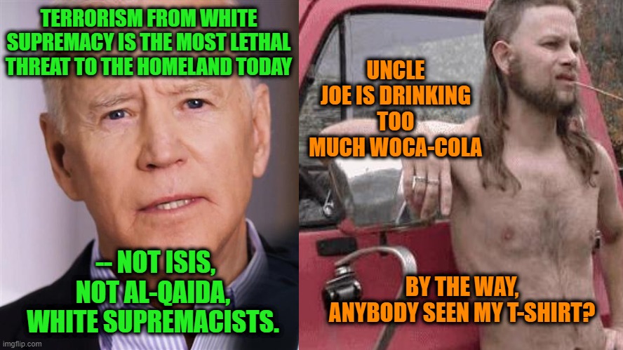 Joe Biden, all Woke Up, Holds Forth on Terrorism | UNCLE JOE IS DRINKING TOO MUCH WOCA-COLA; TERRORISM FROM WHITE SUPREMACY IS THE MOST LETHAL THREAT TO THE HOMELAND TODAY; -- NOT ISIS, NOT AL-QAIDA, WHITE SUPREMACISTS. BY THE WAY, ANYBODY SEEN MY T-SHIRT? | image tagged in joe biden,white supremamcy,almost politically correct redneck | made w/ Imgflip meme maker