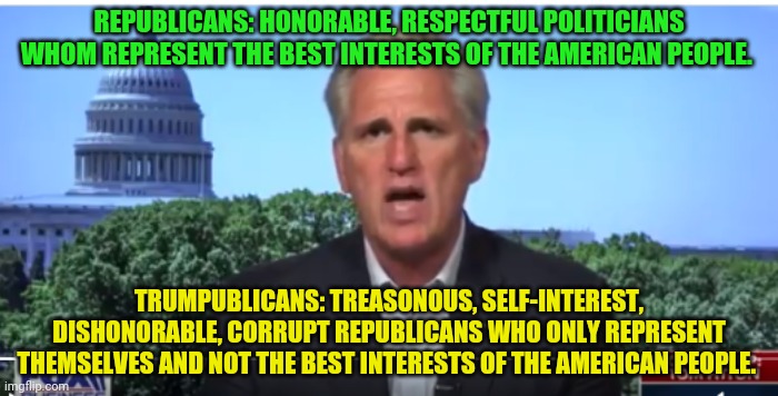 Kevin McCarthy | REPUBLICANS: HONORABLE, RESPECTFUL POLITICIANS WHOM REPRESENT THE BEST INTERESTS OF THE AMERICAN PEOPLE. TRUMPUBLICANS: TREASONOUS, SELF-INTEREST, DISHONORABLE, CORRUPT REPUBLICANS WHO ONLY REPRESENT THEMSELVES AND NOT THE BEST INTERESTS OF THE AMERICAN PEOPLE. | image tagged in kevin mccarthy | made w/ Imgflip meme maker