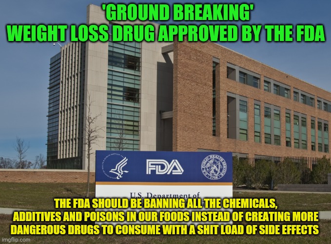 FDA | 'GROUND BREAKING' WEIGHT LOSS DRUG APPROVED BY THE FDA; THE FDA SHOULD BE BANNING ALL THE CHEMICALS, ADDITIVES AND POISONS IN OUR FOODS INSTEAD OF CREATING MORE DANGEROUS DRUGS TO CONSUME WITH A SHIT LOAD OF SIDE EFFECTS | image tagged in fda | made w/ Imgflip meme maker