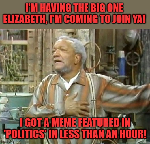 Fred Sanford heart attack  | I'M HAVING THE BIG ONE ELIZABETH, I'M COMING TO JOIN YA! I GOT A MEME FEATURED IN 'POLITICS' IN LESS THAN AN HOUR! | image tagged in fred sanford heart attack | made w/ Imgflip meme maker