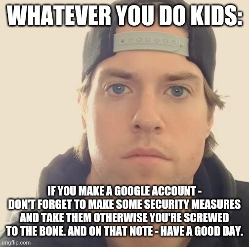 Figured I would make this meme just because I wanted to be smarter from now on | WHATEVER YOU DO KIDS:; IF YOU MAKE A GOOGLE ACCOUNT - DON'T FORGET TO MAKE SOME SECURITY MEASURES AND TAKE THEM OTHERWISE YOU'RE SCREWED TO THE BONE. AND ON THAT NOTE - HAVE A GOOD DAY. | image tagged in the l a beast,memes,words of wisdom,google | made w/ Imgflip meme maker