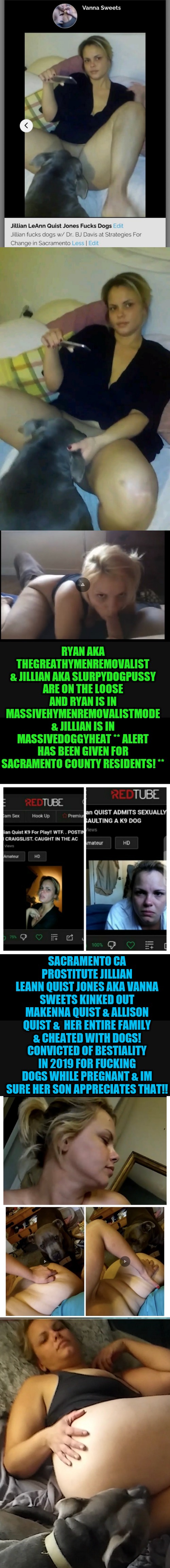 RYAN AKA THEGREATHYMENREMOVALIST & JILLIAN AKA SLURPYDOGPUSSY ARE ON THE LOOSE AND RYAN IS IN MASSIVEHYMENREMOVALISTMODE & JILLIAN IS IN MASSIVEDOGGYHEAT ** ALERT HAS BEEN GIVEN FOR SACRAMENTO COUNTY RESIDENTS! **; SACRAMENTO CA PROSTITUTE JILLIAN LEANN QUIST JONES AKA VANNA SWEETS KINKED OUT MAKENNA QUIST & ALLISON QUIST &  HER ENTIRE FAMILY & CHEATED WITH DOGS! CONVICTED OF BESTIALITY IN 2019 FOR FUCKING DOGS WHILE PREGNANT & IM SURE HER SON APPRECIATES THAT!! | image tagged in jillian jones makenna quist mommy confesses | made w/ Imgflip meme maker