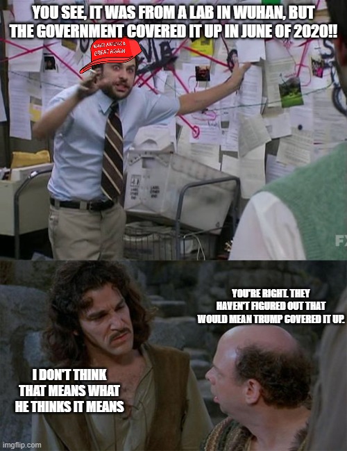 YOU SEE, IT WAS FROM A LAB IN WUHAN, BUT THE GOVERNMENT COVERED IT UP IN JUNE OF 2020!! YOU'RE RIGHT. THEY HAVEN'T FIGURED OUT THAT WOULD MEAN TRUMP COVERED IT UP. I DON'T THINK THAT MEANS WHAT HE THINKS IT MEANS | image tagged in charlie conspiracy always sunny in philidelphia,princess bride | made w/ Imgflip meme maker