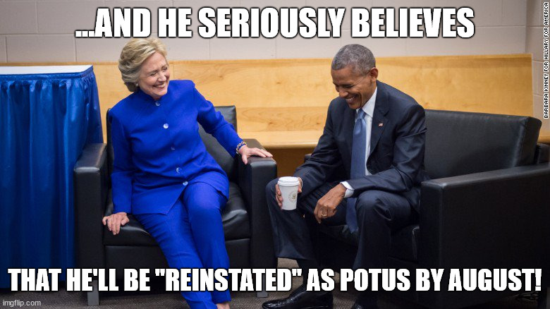 Trump Reinstated as POTUS | ...AND HE SERIOUSLY BELIEVES; THAT HE'LL BE "REINSTATED" AS POTUS BY AUGUST! | image tagged in obama and hillary laughing,donald trump,trump,president,president trump | made w/ Imgflip meme maker