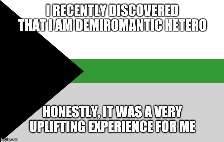 It gave me a sense of identity that I've never had before | I RECENTLY DISCOVERED THAT I AM DEMIROMANTIC HETERO; HONESTLY, IT WAS A VERY UPLIFTING EXPERIENCE FOR ME | image tagged in demiromantic flag,demiromantic pride,pride,pride month,proud,demiromantic | made w/ Imgflip meme maker